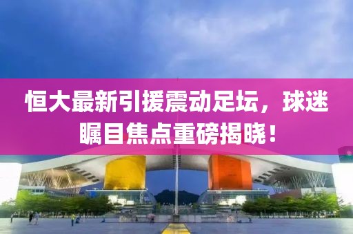 恒大最新引援震动足坛，球迷瞩目焦点重磅揭晓！