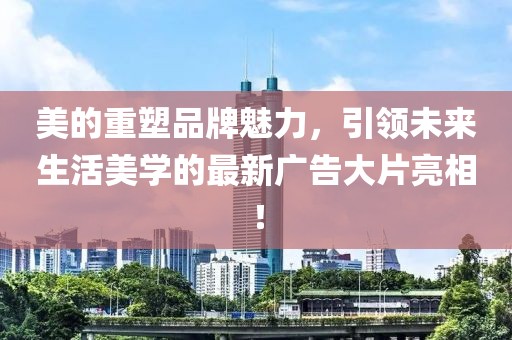 美的重塑品牌魅力，引领未来生活美学的最新广告大片亮相！
