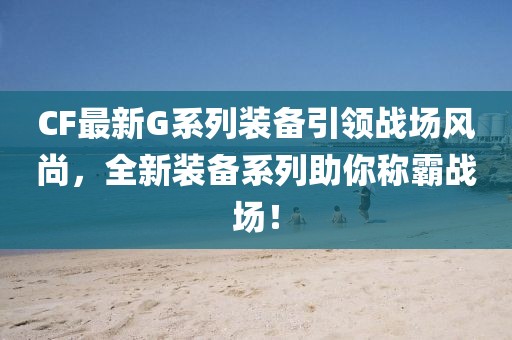 CF最新G系列装备引领战场风尚，全新装备系列助你称霸战场！