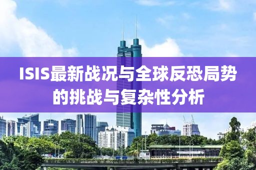ISIS最新战况与全球反恐局势的挑战与复杂性分析