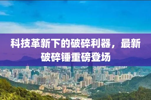 科技革新下的破碎利器，最新破碎锤重磅登场