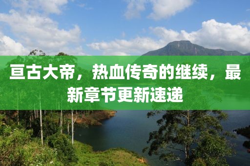 亘古大帝，热血传奇的继续，最新章节更新速递