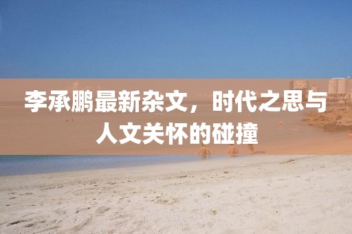 李承鹏最新杂文，时代之思与人文关怀的碰撞