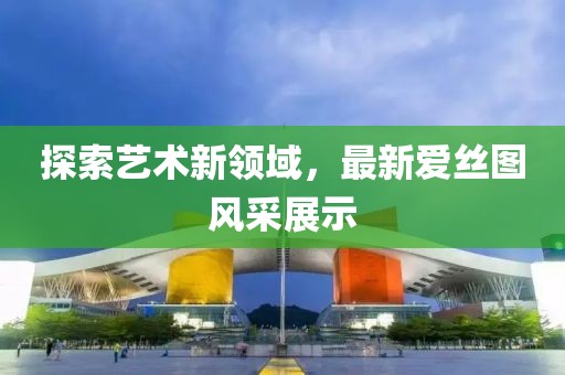 探索艺术新领域，最新爱丝图风采展示