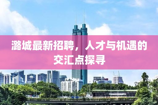 潞城最新招聘，人才与机遇的交汇点探寻