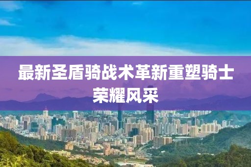 最新圣盾骑战术革新重塑骑士荣耀风采