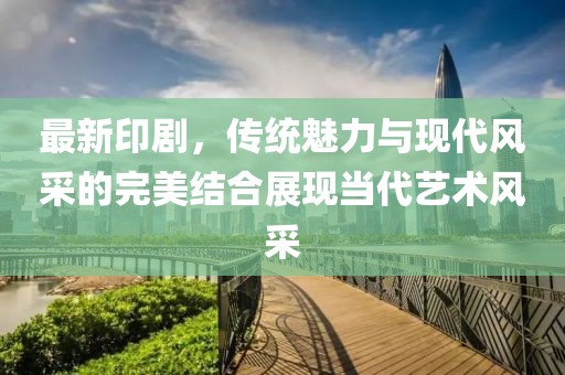 最新印剧，传统魅力与现代风采的完美结合展现当代艺术风采
