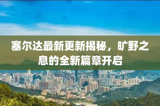 塞尔达最新更新揭秘，旷野之息的全新篇章开启