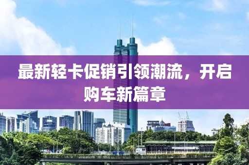 最新轻卡促销引领潮流，开启购车新篇章