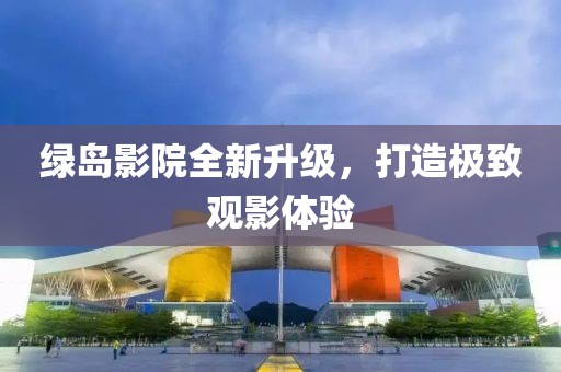 绿岛影院全新升级，打造极致观影体验