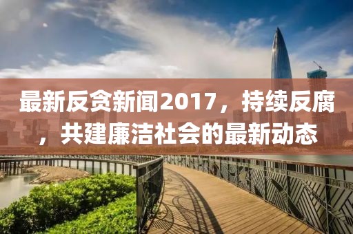 最新反贪新闻2017，持续反腐，共建廉洁社会的最新动态