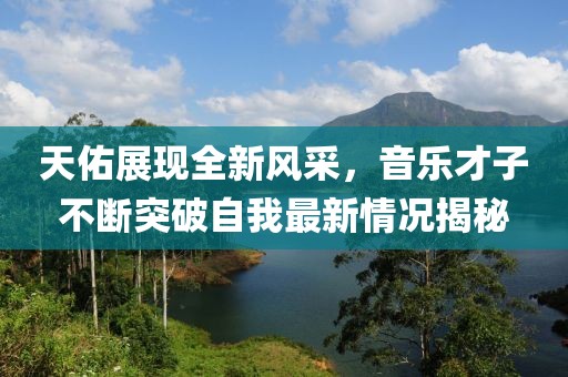 天佑展现全新风采，音乐才子不断突破自我最新情况揭秘