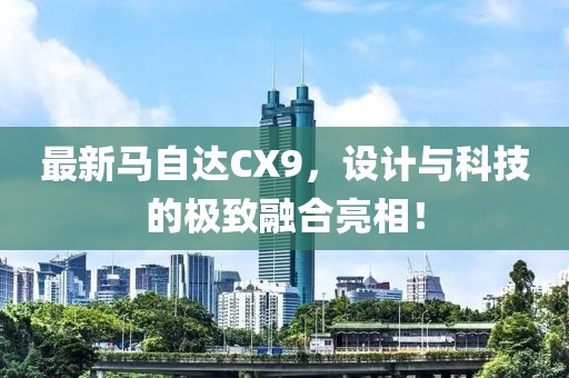 最新马自达CX9，设计与科技的极致融合亮相！