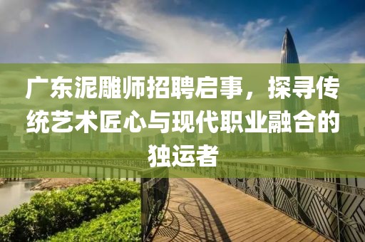 广东泥雕师招聘启事，探寻传统艺术匠心与现代职业融合的独运者