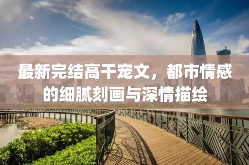 最新完结高干宠文，都市情感的细腻刻画与深情描绘