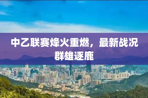 中乙联赛烽火重燃，最新战况群雄逐鹿