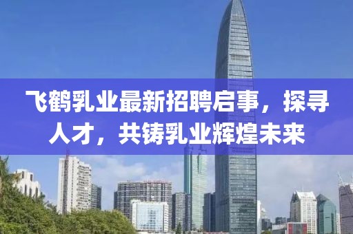 飞鹤乳业最新招聘启事，探寻人才，共铸乳业辉煌未来
