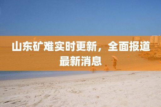 山东矿难实时更新，全面报道最新消息