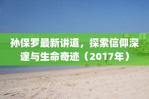 孙保罗最新讲道，探索信仰深邃与生命奇迹（2017年）