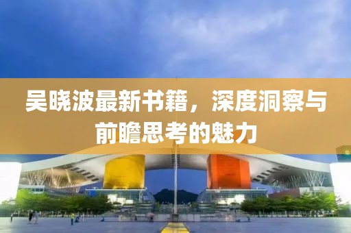 吴晓波最新书籍，深度洞察与前瞻思考的魅力