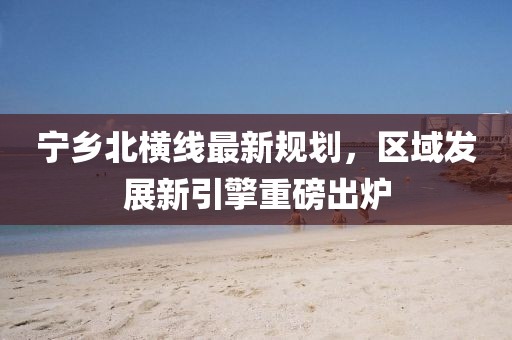 宁乡北横线最新规划，区域发展新引擎重磅出炉