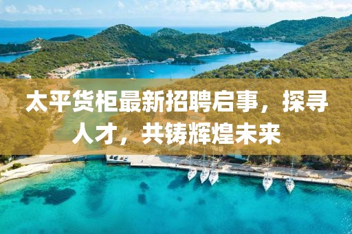 太平货柜最新招聘启事，探寻人才，共铸辉煌未来