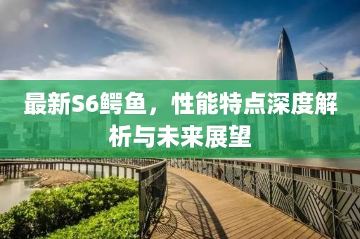 最新S6鳄鱼，性能特点深度解析与未来展望