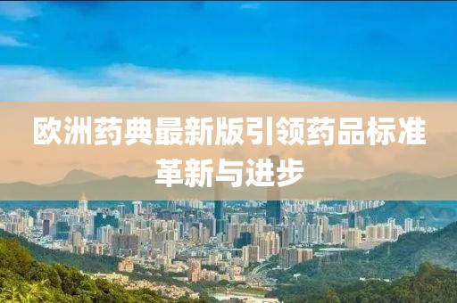 欧洲药典最新版引领药品标准革新与进步