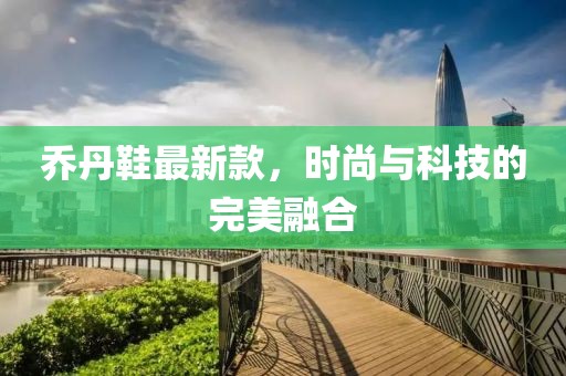 乔丹鞋最新款，时尚与科技的完美融合