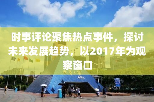时事评论聚焦热点事件，探讨未来发展趋势，以2017年为观察窗口