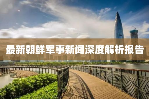最新朝鲜军事新闻深度解析报告