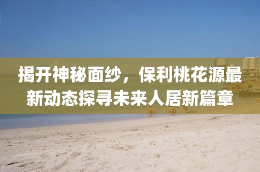 揭开神秘面纱，保利桃花源最新动态探寻未来人居新篇章