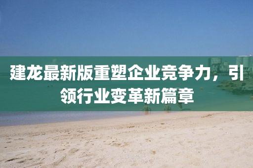 建龙最新版重塑企业竞争力，引领行业变革新篇章