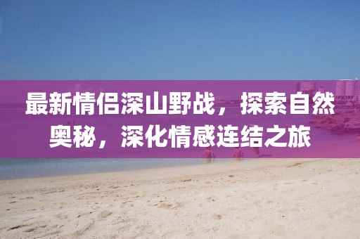 最新情侣深山野战，探索自然奥秘，深化情感连结之旅