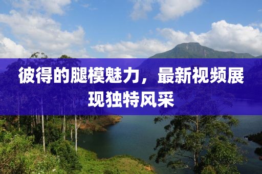 彼得的腿模魅力，最新视频展现独特风采