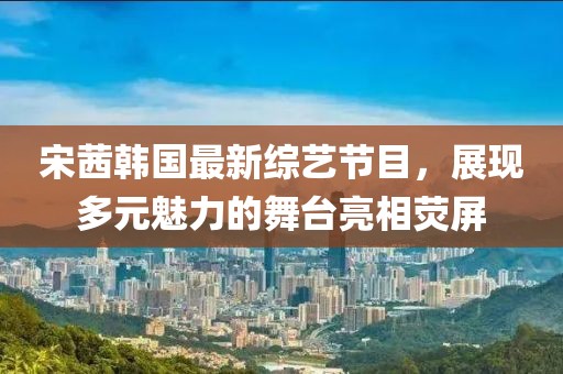 宋茜韩国最新综艺节目，展现多元魅力的舞台亮相荧屏