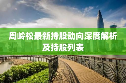 周岭松最新持股动向深度解析及持股列表