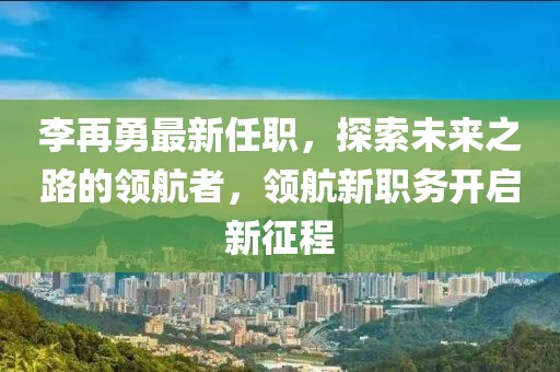 李再勇最新任职，探索未来之路的领航者，领航新职务开启新征程