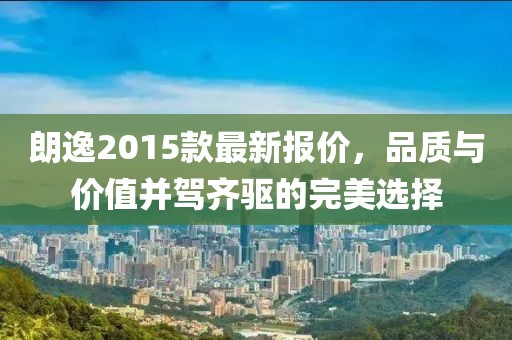 朗逸2015款最新报价，品质与价值并驾齐驱的完美选择
