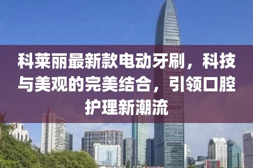 科莱丽最新款电动牙刷，科技与美观的完美结合，引领口腔护理新潮流