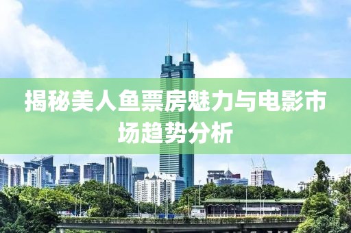 揭秘美人鱼票房魅力与电影市场趋势分析