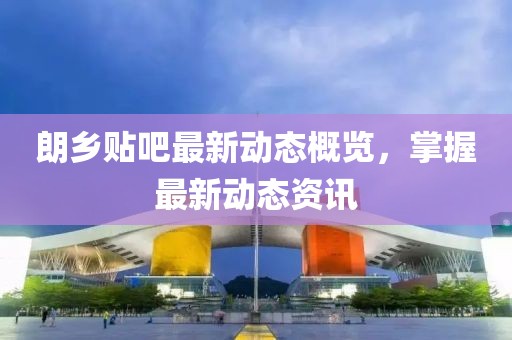 朗乡贴吧最新动态概览，掌握最新动态资讯