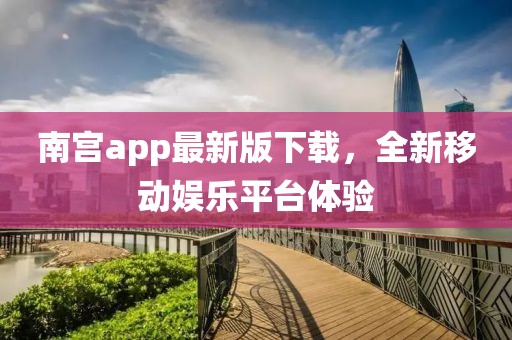 南宫app最新版下载，全新移动娱乐平台体验