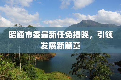 昭通市委最新任免揭晓，引领发展新篇章
