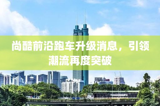尚酷前沿跑车升级消息，引领潮流再度突破