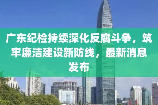 广东纪检持续深化反腐斗争，筑牢廉洁建设新防线，最新消息发布