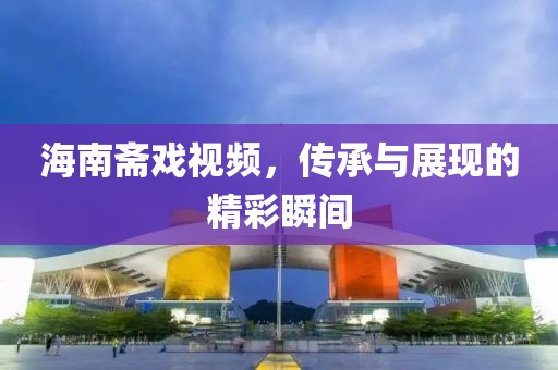 海南斋戏视频，传承与展现的精彩瞬间