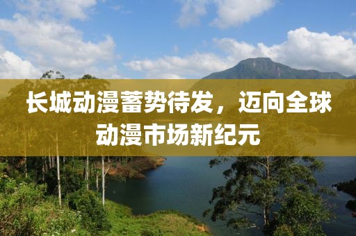 长城动漫蓄势待发，迈向全球动漫市场新纪元