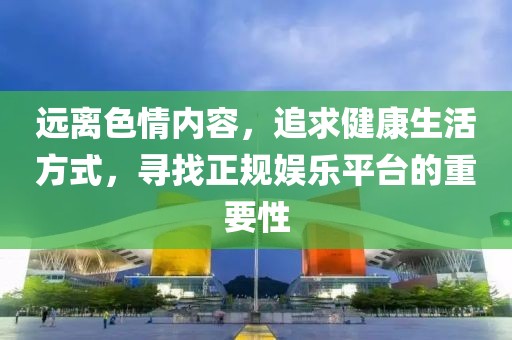 远离色情内容，追求健康生活方式，寻找正规娱乐平台的重要性
