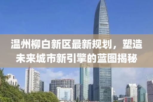 温州柳白新区最新规划，塑造未来城市新引擎的蓝图揭秘